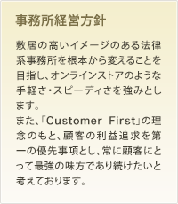 事務所経営方針 敷居の高いイメージのある法律系事務所を根本から変えることを目指し、オンラインストアのような手軽さ・スピーディさを強みとします。また、「Customer First」の理念のもと、顧客の利益追求を第一の優先事項とし、常に顧客にとって最強の味方であり続けたいと考えております。